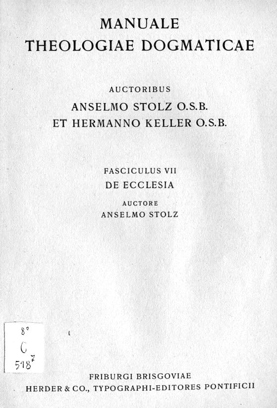 De Ecclesia. Auctore Anselmo Stolz O. S. B., Friburgi Brisgoviae MCMXXXIX (1939). HERDER & CO., TYPOGRAPHI EDITORES PONTIFICII. (Manuale Theologiae Dogmaticae. Auctoribus Anselmo Stolz O. S. B. et Hermanno Keller O. S. B., Fasciculus VII. De Ecclesia).